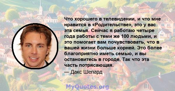 Что хорошего в телевидении, и что мне нравится в «Родительстве», это у вас эта семья. Сейчас я работаю четыре года работы с теми же 100 людьми, и это помогает вам почувствовать, что в вашей жизни больше корней. Это