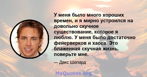 У меня было много хороших времен, и я мирно устроился на довольно скучное существование, которое я люблю. У меня было достаточно фейерверков и хаоса. Это блаженная скучная жизнь, поверьте мне.