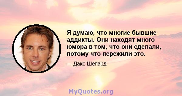 Я думаю, что многие бывшие аддикты. Они находят много юмора в том, что они сделали, потому что пережили это.