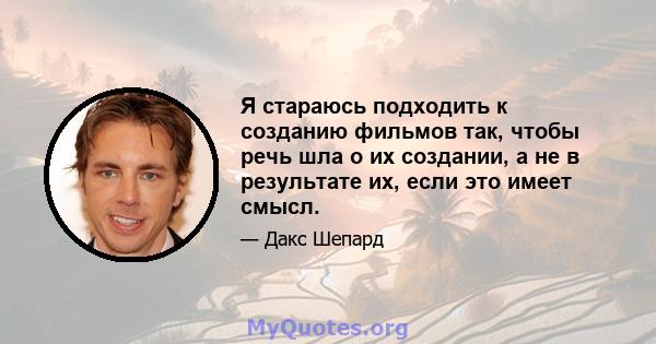 Я стараюсь подходить к созданию фильмов так, чтобы речь шла о их создании, а не в результате их, если это имеет смысл.