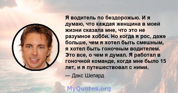 Я водитель по бездорожью. И я думаю, что каждая женщина в моей жизни сказала мне, что это не разумное хобби. Но когда я рос, даже больше, чем я хотел быть смешным, я хотел быть гоночным водителем. Это все, о чем я