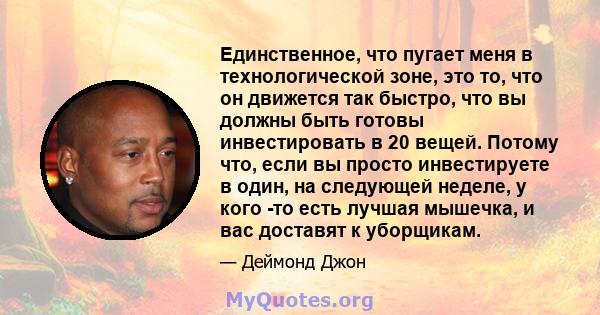 Единственное, что пугает меня в технологической зоне, это то, что он движется так быстро, что вы должны быть готовы инвестировать в 20 вещей. Потому что, если вы просто инвестируете в один, на следующей неделе, у кого