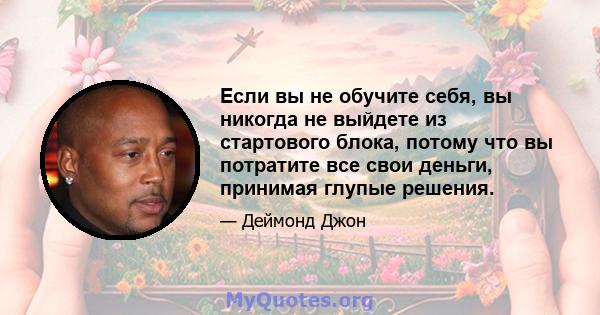 Если вы не обучите себя, вы никогда не выйдете из стартового блока, потому что вы потратите все свои деньги, принимая глупые решения.