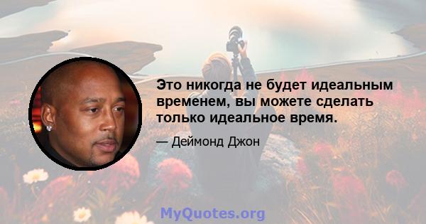 Это никогда не будет идеальным временем, вы можете сделать только идеальное время.