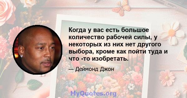 Когда у вас есть большое количество рабочей силы, у некоторых из них нет другого выбора, кроме как пойти туда и что -то изобретать.