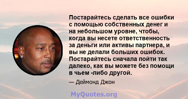 Постарайтесь сделать все ошибки с помощью собственных денег и на небольшом уровне, чтобы, когда вы несете ответственность за деньги или активы партнера, и вы не делали больших ошибок. Постарайтесь сначала пойти так