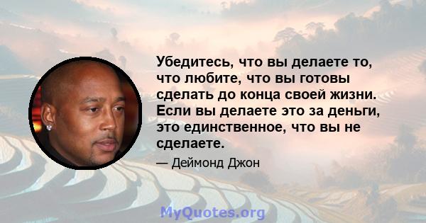 Убедитесь, что вы делаете то, что любите, что вы готовы сделать до конца своей жизни. Если вы делаете это за деньги, это единственное, что вы не сделаете.