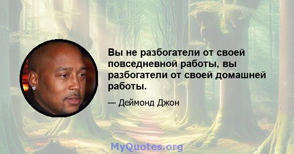 Вы не разбогатели от своей повседневной работы, вы разбогатели от своей домашней работы.