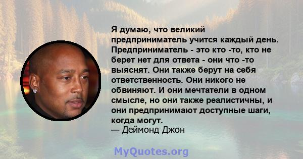 Я думаю, что великий предприниматель учится каждый день. Предприниматель - это кто -то, кто не берет нет для ответа - они что -то выяснят. Они также берут на себя ответственность. Они никого не обвиняют. И они мечтатели 