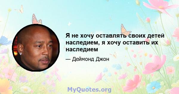 Я не хочу оставлять своих детей наследием, я хочу оставить их наследием