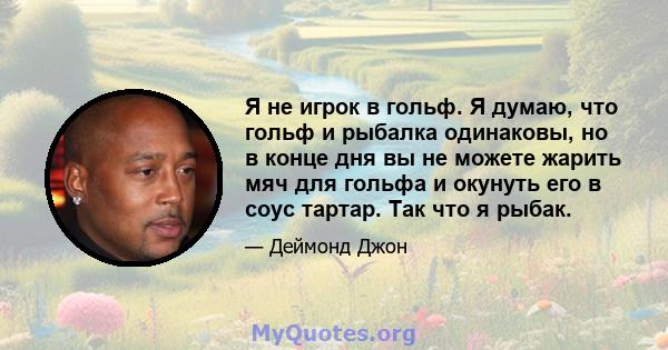 Я не игрок в гольф. Я думаю, что гольф и рыбалка одинаковы, но в конце дня вы не можете жарить мяч для гольфа и окунуть его в соус тартар. Так что я рыбак.