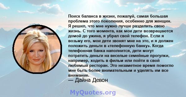 Поиск баланса в жизни, пожалуй, самая большая проблема этого поколения, особенно для женщин. Я решил, что мне нужно лучше разделить свою жизнь. С того момента, как мои дети возвращаются домой до ужина, я убрал свой