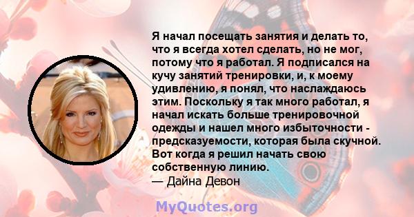 Я начал посещать занятия и делать то, что я всегда хотел сделать, но не мог, потому что я работал. Я подписался на кучу занятий тренировки, и, к моему удивлению, я понял, что наслаждаюсь этим. Поскольку я так много