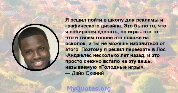 Я решил пойти в школу для рекламы и графического дизайна. Это было то, что я собирался сделать, но игра - это то, что в твоем голове это похоже на осколок, и ты не можешь избавиться от этого. Поэтому я решил переехать в 