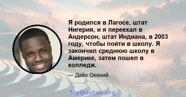 Я родился в Лагосе, штат Нигерия, и я переехал в Андерсон, штат Индиана, в 2003 году, чтобы пойти в школу. Я закончил среднюю школу в Америке, затем пошел в колледж.