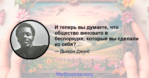 И теперь вы думаете, что общество виновато в беспорядке, который вы сделали из себя?