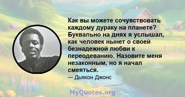 Как вы можете сочувствовать каждому дураку на планете? Буквально на днях я услышал, как человек нынет о своей безнадежной любви к переодеванию. Назовите меня незаконным, но я начал смеяться.