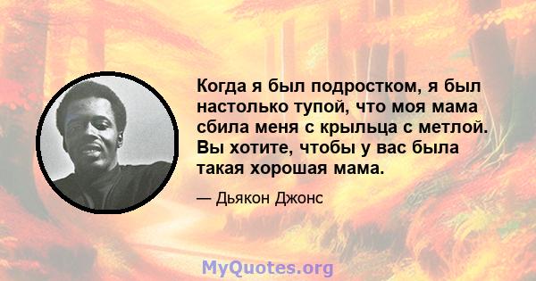 Когда я был подростком, я был настолько тупой, что моя мама сбила меня с крыльца с метлой. Вы хотите, чтобы у вас была такая хорошая мама.