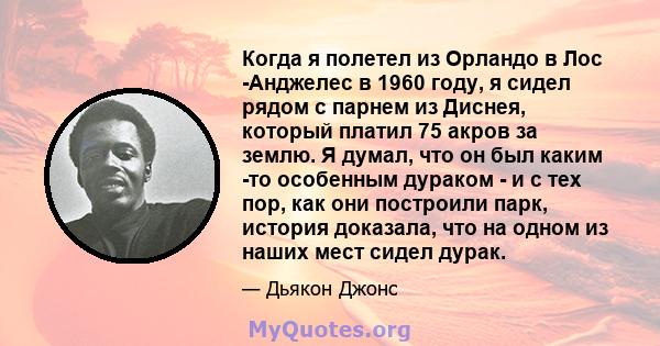 Когда я полетел из Орландо в Лос -Анджелес в 1960 году, я сидел рядом с парнем из Диснея, который платил 75 акров за землю. Я думал, что он был каким -то особенным дураком - и с тех пор, как они построили парк, история