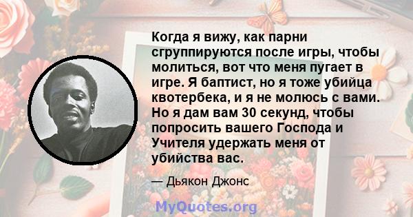 Когда я вижу, как парни сгруппируются после игры, чтобы молиться, вот что меня пугает в игре. Я баптист, но я тоже убийца квотербека, и я не молюсь с вами. Но я дам вам 30 секунд, чтобы попросить вашего Господа и