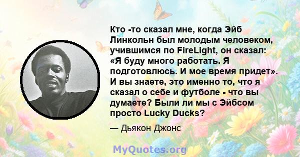 Кто -то сказал мне, когда Эйб Линкольн был молодым человеком, учившимся по FireLight, он сказал: «Я буду много работать. Я подготовлюсь. И мое время придет». И вы знаете, это именно то, что я сказал о себе и футболе -