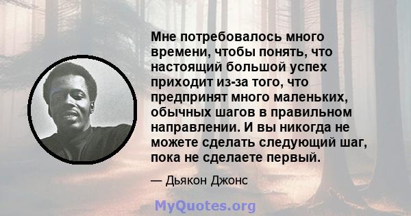 Мне потребовалось много времени, чтобы понять, что настоящий большой успех приходит из-за того, что предпринят много маленьких, обычных шагов в правильном направлении. И вы никогда не можете сделать следующий шаг, пока