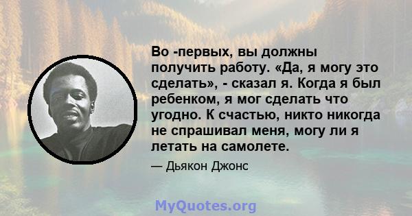 Во -первых, вы должны получить работу. «Да, я могу это сделать», - сказал я. Когда я был ребенком, я мог сделать что угодно. К счастью, никто никогда не спрашивал меня, могу ли я летать на самолете.