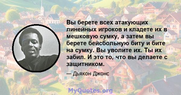 Вы берете всех атакующих линейных игроков и кладете их в мешковую сумку, а затем вы берете бейсбольную биту и бите на сумку. Вы уволите их. Ты их забил. И это то, что вы делаете с защитником.