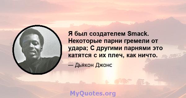 Я был создателем Smack. Некоторые парни гремели от удара; С другими парнями это катятся с их плеч, как ничто.