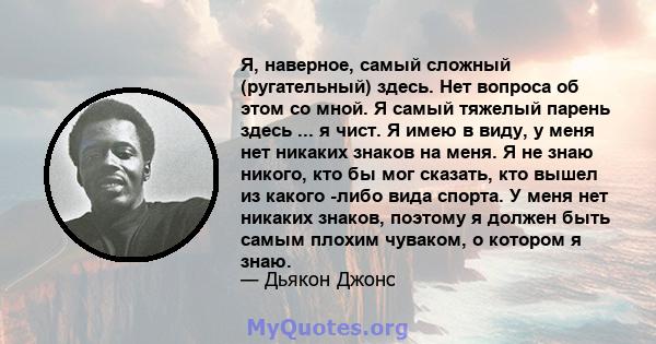 Я, наверное, самый сложный (ругательный) здесь. Нет вопроса об этом со мной. Я самый тяжелый парень здесь ... я чист. Я имею в виду, у меня нет никаких знаков на меня. Я не знаю никого, кто бы мог сказать, кто вышел из