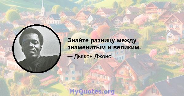 Знайте разницу между знаменитым и великим.