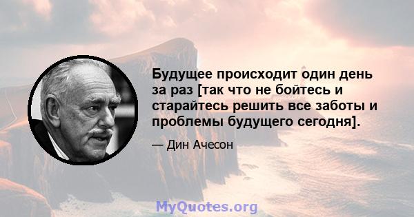 Будущее происходит один день за раз [так что не бойтесь и старайтесь решить все заботы и проблемы будущего сегодня].