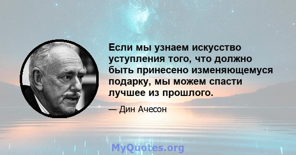 Если мы узнаем искусство уступления того, что должно быть принесено изменяющемуся подарку, мы можем спасти лучшее из прошлого.