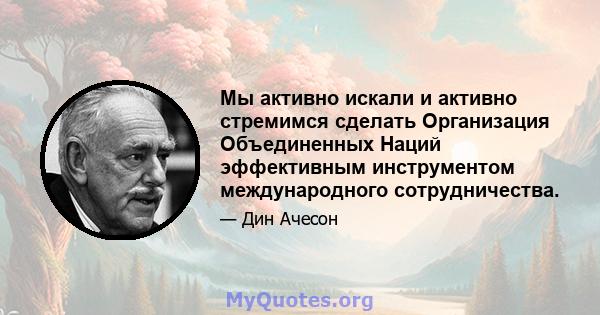 Мы активно искали и активно стремимся сделать Организация Объединенных Наций эффективным инструментом международного сотрудничества.