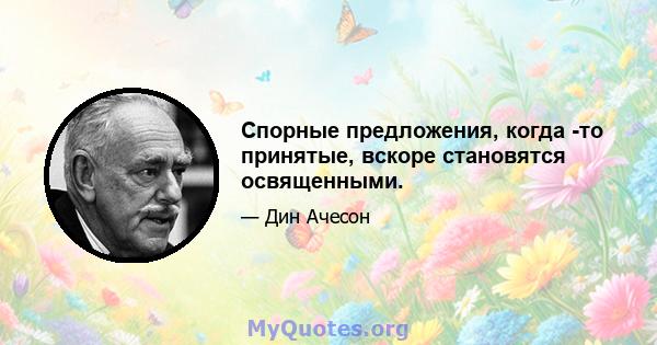 Спорные предложения, когда -то принятые, вскоре становятся освященными.