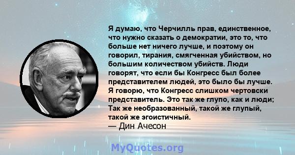 Я думаю, что Черчилль прав, единственное, что нужно сказать о демократии, это то, что больше нет ничего лучше, и поэтому он говорил, тирания, смягченная убийством, но большим количеством убийств. Люди говорят, что если