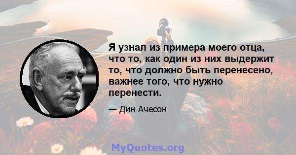 Я узнал из примера моего отца, что то, как один из них выдержит то, что должно быть перенесено, важнее того, что нужно перенести.