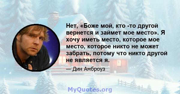 Нет, «Боже мой, кто -то другой вернется и займет мое место». Я хочу иметь место, которое мое место, которое никто не может забрать, потому что никто другой не является я.