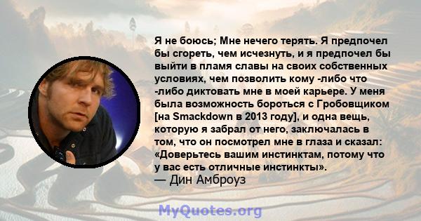 Я не боюсь; Мне нечего терять. Я предпочел бы сгореть, чем исчезнуть, и я предпочел бы выйти в пламя славы на своих собственных условиях, чем позволить кому -либо что -либо диктовать мне в моей карьере. У меня была