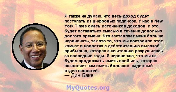 Я также не думаю, что весь доход будет поступать из цифровых подписок. У нас в New York Times смесь источников доходов, и это будет оставаться смесью в течение довольно долгого времени. Что заставляет меня больше