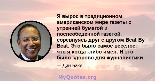 Я вырос в традиционном американском мире газеты с утренней бумагой и послеобеденной газетой, соревнуясь друг с другом Beat By Beat. Это было самое веселое, что я когда -либо имел. И это было здорово для журналистики.