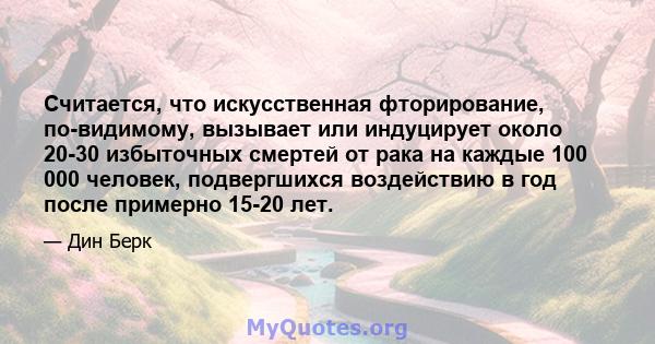 Считается, что искусственная фторирование, по-видимому, вызывает или индуцирует около 20-30 избыточных смертей от рака на каждые 100 000 человек, подвергшихся воздействию в год после примерно 15-20 лет.