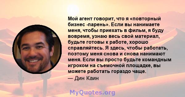 Мой агент говорит, что я «повторный бизнес -парень». Если вы нанимаете меня, чтобы приехать в фильм, я буду вовремя, узнаю весь свой материал, будьте готовы к работе, хорошо справляйтесь. Я здесь, чтобы работать,