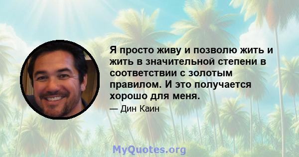 Я просто живу и позволю жить и жить в значительной степени в соответствии с золотым правилом. И это получается хорошо для меня.