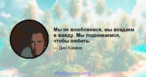 Мы не влюбляемся, мы впадаем в жажду. Мы поднимаемся, чтобы любить.