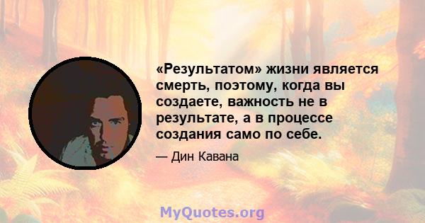 «Результатом» жизни является смерть, поэтому, когда вы создаете, важность не в результате, а в процессе создания само по себе.