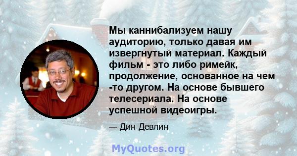 Мы каннибализуем нашу аудиторию, только давая им извергнутый материал. Каждый фильм - это либо римейк, продолжение, основанное на чем -то другом. На основе бывшего телесериала. На основе успешной видеоигры.