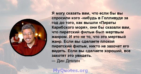 Я могу сказать вам, что если бы вы спросили кого -нибудь в Голливуде за год до того, как вышли «Пираты Карибского моря», они бы сказали вам, что пиратский фильм был мертвым жанром. И это не то, что это мертвый жанр.