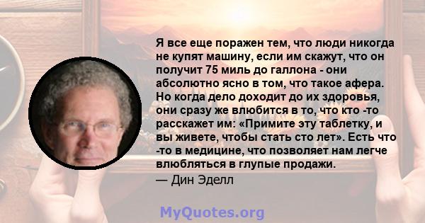 Я все еще поражен тем, что люди никогда не купят машину, если им скажут, что он получит 75 миль до галлона - они абсолютно ясно в том, что такое афера. Но когда дело доходит до их здоровья, они сразу же влюбится в то,