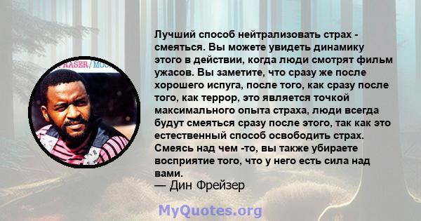 Лучший способ нейтрализовать страх - смеяться. Вы можете увидеть динамику этого в действии, когда люди смотрят фильм ужасов. Вы заметите, что сразу же после хорошего испуга, после того, как сразу после того, как террор, 